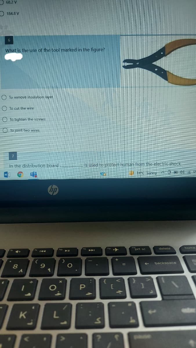 D 68.2 V
O 184.8 V
What is the use of the tool marked in the figure?
O To remove insulation layer
O To cut the wire
O To tighten the screws
O To joint two wires
7
In the distribution board
is used to protect human from the electric shock
31°C Sunny A O D 0)
prt sc
delete
home
backspace
8
PI
C

