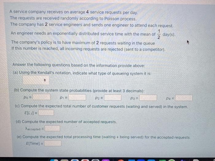 A service company receives on average 4 service requests per day.
The requests are received randomly according to Poisson process.
The company has 2 service engineers and sends one engineer to attend each request.
1
An engineer needs an exponentially distributed service time with the mean of
day(s).
2
The company's policy is to have maximum of 2 requests waiting in the queue
If this number is reached, all incoming requests are rejected (sent to a competitor).
Answer the following questions based on the information provide above:
(a) Using the Kendall's notation, indicate what type of queueing system it is:
(b) Compute the system state probabilities (provide at least 3 decimals):
Po =
P1=
P2 =
P3 =
Pa =
(c) Compute the expected total number of customer requests (waiting and served) in the system.
ELL] =
(d) Compute the expected number of accepted requests.
Aaccepted =
(e) Compute the expected total processing time (waiting + being served) for the accepted requests.
E[Time] =
