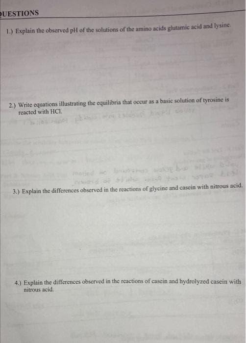 QUESTIONS
1.) Explain the observed pH of the solutions of the amino acids glutamic acid and lysine.
2.) Write equations illustrating the equilibria that occur as a basic solution of tyrosine is
reacted with HCI.
wakog bu
3.) Explain the differences observed in the reactions of glycine and casein with nitrous acid.
4.) Explain the differences observed in the reactions of casein and hydrolyzed casein with
nitrous acid.