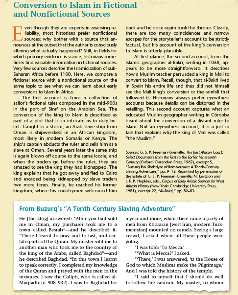 Conversion to Islam in Fictional
and Nonfictional Sources
ven though they are experts in assessing re-
liability, most historians prefer nonfictional
sources: why bother with a source that an-
nounces at the outset that the author is consciously
altering what actually happened? Still, in fields for
which primary evidence is scarce, historians some
back and he once again took the throne. Clearly,
there are too many coincidences and narrow
escapes for the storyteller's account to be strictly
factual, but his account of the king's conversion
to Islam is utterly plausible.
At first glance, the second account, from the
Islamic geographer al-Bakri, writing in 1068, ap-
pears to be more straightforward. It describes
how a Muslim teacher persuaded a king in Mali to
convert to Islam. Recall, though, that al-Bakri lived
in Spain his entire life and thus did not himself
see the Mali king's conversion or the rainfall that
followed it. Historians always prefer eyewitness
accounts because details can be distorted in the
times find valuable information in fictional sources.
Very few sources describe the Islamicization of sub-
Saharan Africa before 1100. Here, we compare a
fictional source with a nonfictional source on the
same topic to see what we can learn about early
conversions to Islam in Africa.
The first account is from a collection of
sailor's fictional tales composed in the mid-900s
in the port of Siraf on the Arabian Sea. The
conversion of the king to Islam is described as
part of a plot that is so intricate as to defy be-
lief. Caught in a storm, an Arab slave ship from
Oman is shipwrecked in an African kingdom,
most likely in modern Somalia or Kenya. The
ship's captain abducts the ruler and sells him as a
slave at Oman. Several years later the same ship
is again blown off course to the same locale; and
when the traders go before the ruler, they are
amazed to see the king they had kidnapped. The
king explains that he got away and fled to Cairo
and escaped being kidnapped by slave traders
two more times. Finally, he reached his former
kingdom, where his countrymen welcomed him
retelling. This second account captures what an
educated Muslim geographer writing in Córdoba
heard about the conversion of a distant ruler to
Islam. Not an eyewitness account, it is a just-so
tale that explains why the king of Mali was called
"the Muslim."
Sources: G. S. P. Freeman-Grenville, The East African Coast:
Select Documants from the First to the Earlier Nineteenth
Cantury (Oxford: Clarendon Press, 1962), excerpt 5,
"Buzurg bn Shahriyar of Ramhormuz: A Tenth-Century
Slaving Adventure," pp. 9-13. Reprinted by permission of
the Estate of G. S. P. Freeman-Grenville; N. Levtzion and
J. F. P. Hopkins, eds, Corpus of Barty Arabic Sources for West
African History (New York: Cambridge University Press,
1981), excerpt 22, "Al-Bakri," pp. 82-83.
From Buzurg's "A Tenth-Century Slavlng Adventure"
He [the king] answered: "After you had sold
me in Oman, my purchaser took me to a
town called Basrah"-and he described it.
a year and more, when there came a party of
men from Khorasan [west Iran, modern Turk-
menistan] mounted on camels. Seeing a large
crowd, I asked where all these people were
"There I learnt to pray and to fast, and cer-
tain parts of the Quran. My master sold me to
another man who took me to the country of
the king of the Arabs, called Baghdad"-and
he described Baghdad. "In this town I learnt
to speak correctly. I completed my knowledge
of the Quran and prayed with the men in the
mosques. I saw the Caliph, who is called al-
Muqtadir [r. 908-932]. I was in Baghdad for
going.
"I was told: To Mecca.
"What is Mecca?' I asked.
""There,' I was answered, is the House of
God to which Muslims make the Pilgrimage.'
And I was told the history of the temple.
"I sald to myself that I should do well
to follow the caravan. My master, to whom
