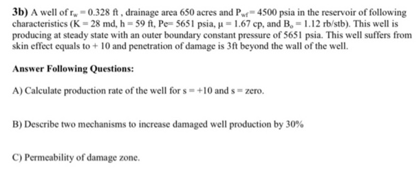 3b) A well of r = 0.328 ft , drainage area 650 acres and Pwr=4500 psia in the reservoir of following
characteristics (K = 28 md, h = 59 ft, Pe= 5651 psia, u = 1.67 cp, and B, 1.12 rb/stb). This well is
producing at steady state with an outer boundary constant pressure of 5651 psia. This well suffers from
skin effect equals to + 10 and penetration of damage is 3ft beyond the wall of the well.
Answer Following Questions:
A) Calculate production rate of the well for s =+10 and s = zero.
B) Describe two mechanisms to increase damaged well production by 30%
C) Permeability of damage zone.
