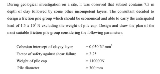 During geological investigation on a site, it was observed that subsoil contains 7.5 m
depth of clay followed by some other incompetent layers. The consultant decided to
design a friction pile group which should be economical and able to carry the anticipated
load of 1.5 x 10° N excluding the weight of pile cap. Design and draw the plan of the
most suitable friction pile group considering the following parameters:
= 0.030 N/ mm
- 2.25
Cohesion intercept of clayey layer
Factor of safety against shear failure
Weight of pile cap
= 110000N
Pile diameter
300 mm
%3D
