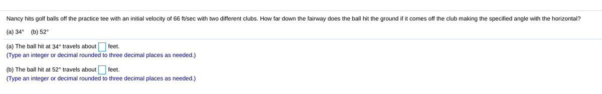 Nancy hits golf balls off the practice tee with an initial velocity of 66 ft/sec with two different clubs. How far down the fairway does the ball hit the ground if it comes off the club making the specified angle with the horizontal?
(a) 34° (b) 52°
(a) The ball hit at 34° travels about
feet.
(Type an integer or decimal rounded to three decimal places as needed.)
(b) The ball hit at 52° travels about
feet.
(Type an integer or decimal rounded to three decimal places as needed.)
