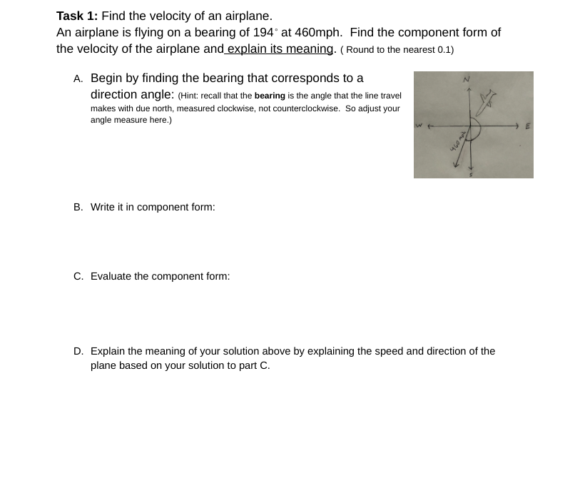 Task 1: Find the velocity of an airplane.
An airplane is flying on a bearing of 194° at 460mph. Find the component form of
the velocity of the airplane and explain its meaning. (Round to the nearest 0.1)
A. Begin by finding the bearing that corresponds to a
direction angle: (Hint: recall that the bearing is the angle that the line travel
makes with due north, measured clockwise, not counterclockwise. So adjust your
angle measure here.)
B. Write it in component form:
C. Evaluate the component form:
D. Explain the meaning of your solution above by explaining the speed and direction of the
plane based on your solution to part C.
