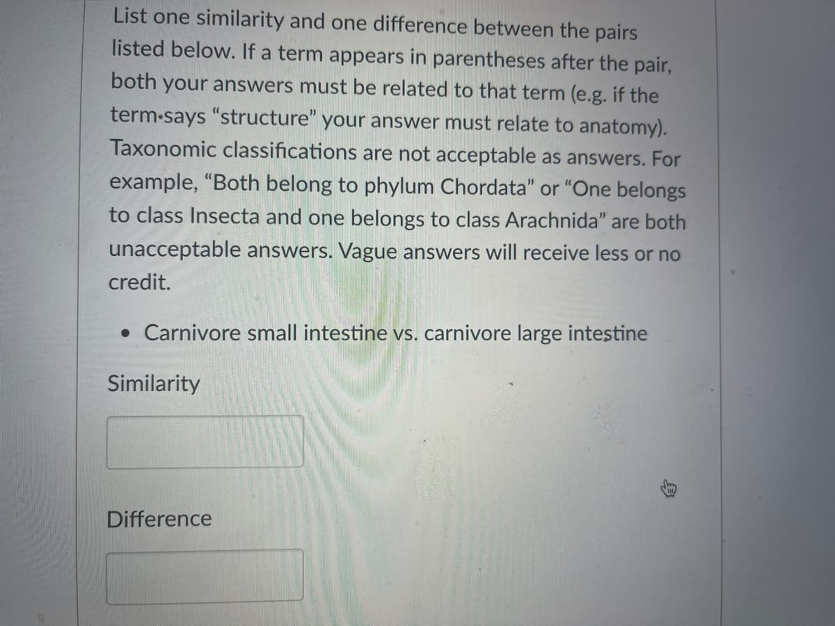 List one similarity and one difference between the pairs
listed below. If a term appears in parentheses after the pair,
both your answers must be related to that term (e.g. if the
term-says "structure" your answer must relate to anatomy).
Taxonomic classifications are not acceptable as answers. For
example, "Both belong to phylum Chordata" or "One belongs
to class Insecta and one belongs to class Arachnida" are both
unacceptable answers. Vague answers will receive less or no
credit.
• Carnivore small intestine vs. carnivore large intestine
Similarity
Difference
