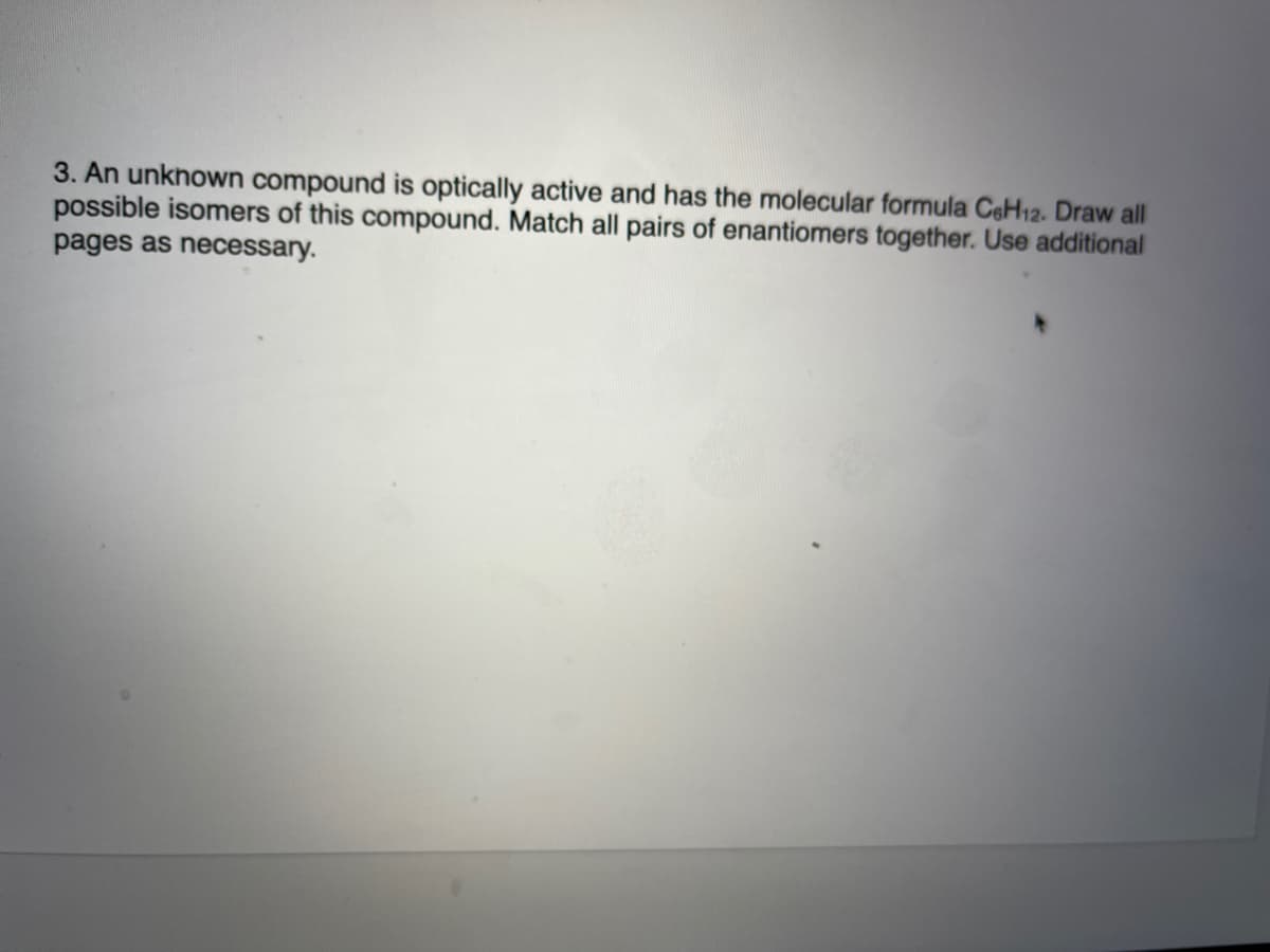 3. An unknown compound is optically active and has the molecular formula CeH12. Draw all
possible isomers of this compound. Match all pairs of enantiomers together. Use additional
pages as necessary.
