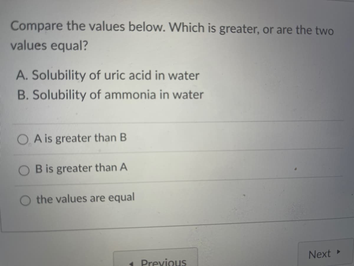 Compare the values below. Which is greater, or are the two
values equal?
A. Solubility of uric acid in water
B. Solubility of ammonia in water
O A is greater than B
O Bis greater than A
O the values are equal
Next
1 Previous
