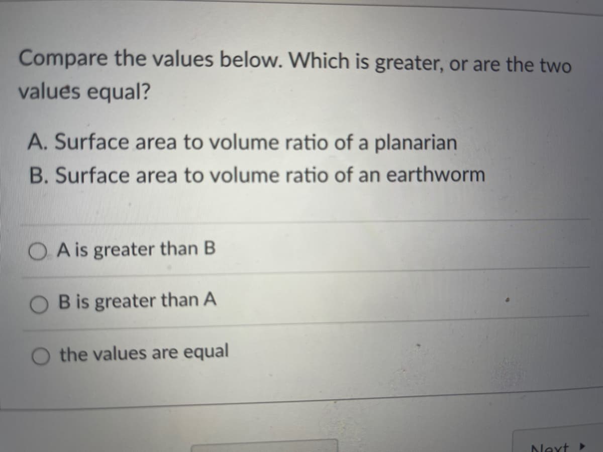 Compare the values below. Which is greater, or are the two
values equal?
A. Surface area to volume ratio of a planarian
B. Surface area to volume ratio of an earthworm
O A is greater than B
O B is greater than A
O the values are equal
Next
