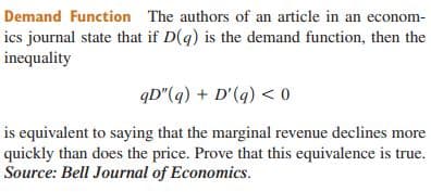 Demand Function The authors of an article in an econom-
ics journal state that if D(q) is the demand function, then the
inequality
qD"(q) + D'(q) < 0
is equivalent to saying that the marginal revenue declines more
quickly than does the price. Prove that this equivalence is true.
Source: Bell Journal of Economics.
