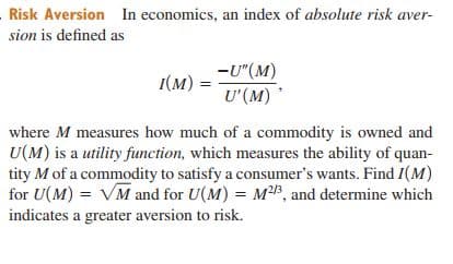 Risk Aversion In economics, an index of absolute risk aver-
sion is defined as
-U"(M)
U'(M)
(м)
where M measures how much of a commodity is owned and
U(M) is a utility function, which measures the ability of quan-
tity M of a commodity to satisfy a consumer's wants. Find I(M)
for U(M) = VM and for U(M) = MB, and determine which
indicates a greater aversion to risk.
