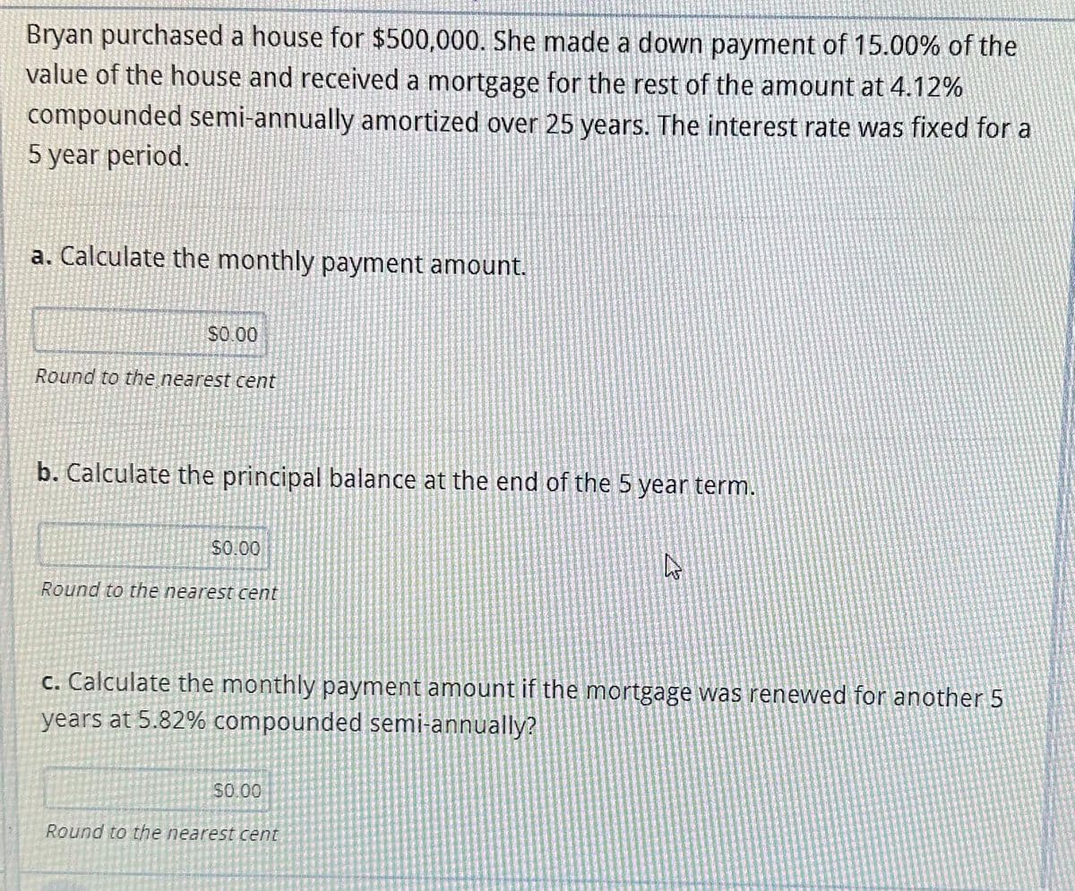 Bryan purchased a house for $500,000. She made a down payment of 15.00% of the
value of the house and received a mortgage for the rest of the amount at 4.12%
compounded semi-annually amortized over 25 years. The interest rate was fixed for a
5 year period.
a. Calculate the monthly payment amount.
$0.00
Round to the nearest cent
b. Calculate the principal balance at the end of the 5 year term.
$0.00
Round to the nearest cent
c. Calculate the monthly payment amount if the mortgage was renewed for another 5
years at 5.82% compounded semi-annually?
$0.00
چی
Round to the nearest cent