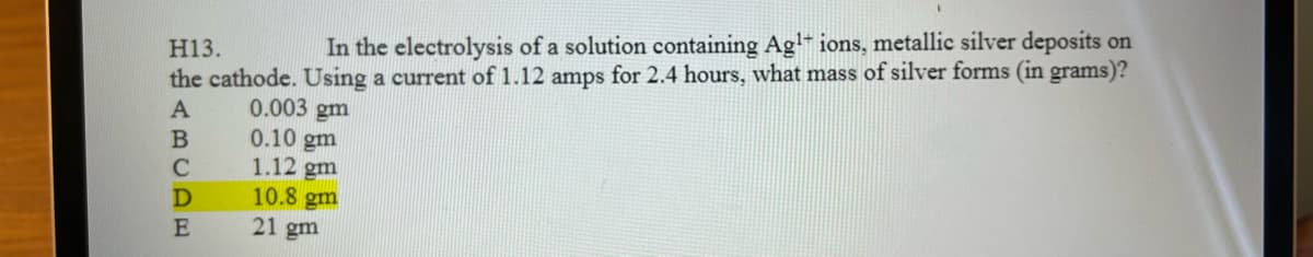 H13.
In the electrolysis of a solution containing Ag¹+ ions, metallic silver deposits on
the cathode. Using a current of 1.12 amps for 2.4 hours, what mass of silver forms (in grams)?
A
0.003 gm
0.10 gm
1.12 gm
10.8 gm
21 gm
B
C
D
E