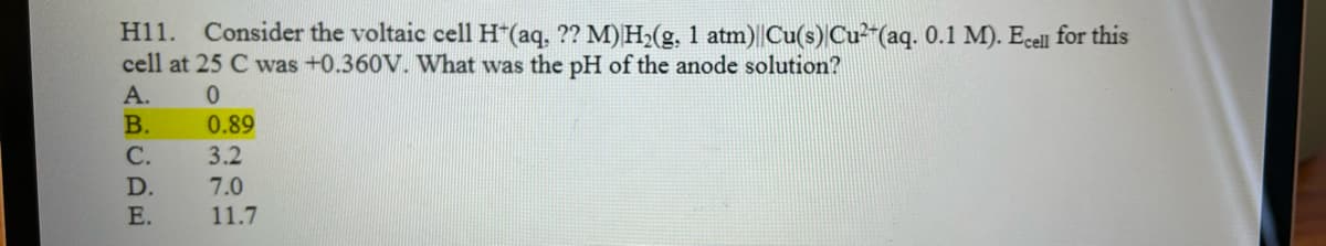 H11. Consider the voltaic cell H+ (aq, ?? M) H₂(g, 1 atm)||Cu(s) Cu²+ (aq. 0.1 M). Ecell for this
cell at 25 C was +0.360V. What was the pH of the anode solution?
A.
0
ABCDE
B.
C.
D.
E.
0.89
3.2
7.0
11.7