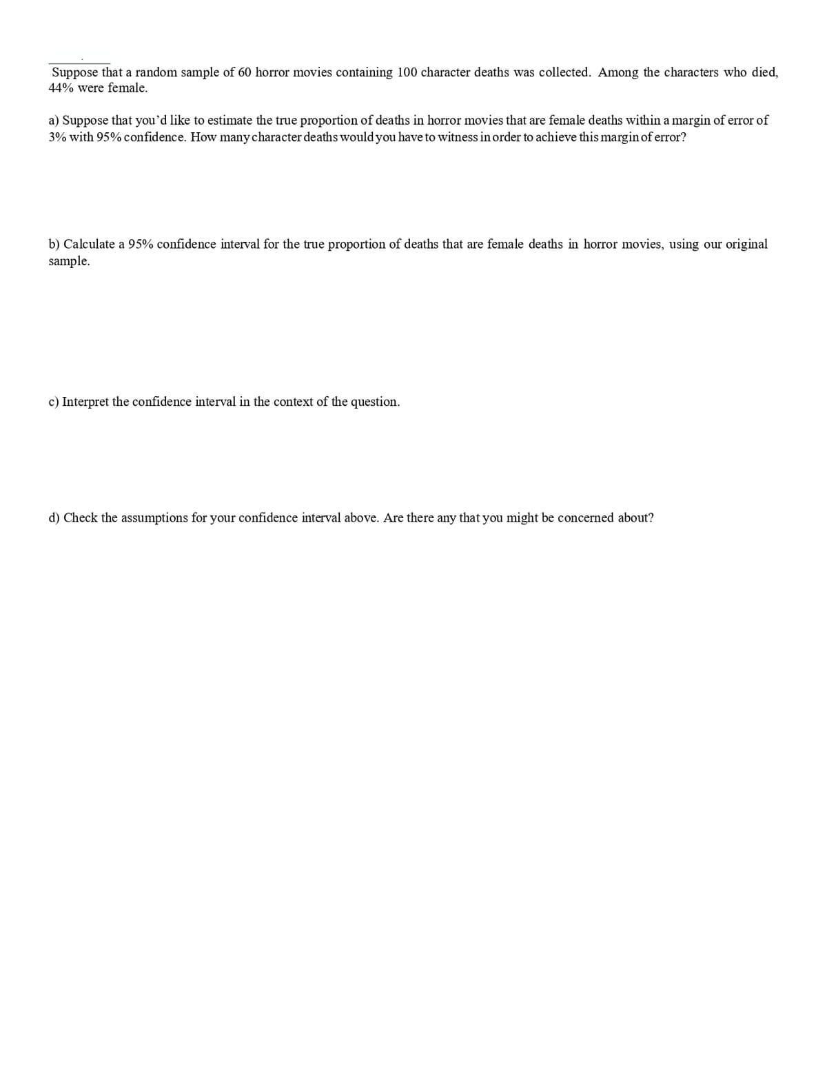 Suppose that a random sample of 60 horror movies containing 100 character deaths was collected. Among the characters who died,
44% were female.
a) Suppose that you'd like to estimate the true proportion of deaths in horror movies that are female deaths within a margin of error of
3% with 95% confidence. How many character deaths would you have to witness in order to achieve this margin of error?
b) Calculate a 95% confidence interval for the true proportion of deaths that are female deaths in horror movies, using our original
sample.
c) Interpret the confidence interval in the context of the question.
d) Check the assumptions for your confidence interval above. Are there any that you might be concerned about?

