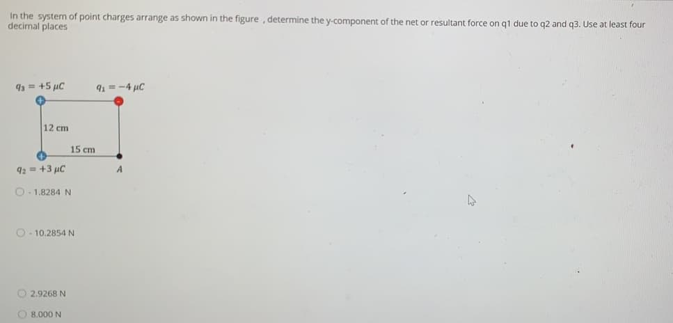 In the system of point charges arrange as shown in the figure , determine the y-component of the net or resultant force on q1 due to q2 and q3. Use at least four
decimal places
93 = +5 µC
91 = -4 µC
12 cm
15 cm
92 = +3 µC
A
O- 1.8284 N
O- 10.2854 N
O 2.9268 N
O 8.000 N
