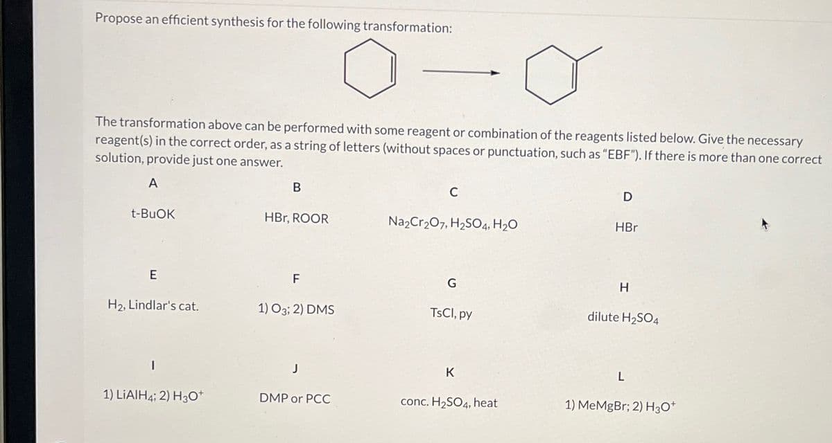 Propose an efficient synthesis for the following transformation:
The transformation above can be performed with some reagent or combination of the reagents listed below. Give the necessary
reagent(s) in the correct order, as a string of letters (without spaces or punctuation, such as "EBF"). If there is more than one correct
solution, provide just one answer.
A
t-BuOK
B
C
D
HBr, ROOR
Na2Cr2O7, H2SO4, H₂O
HBr
E
F
G
H
H2, Lindlar's cat.
1) O3; 2) DMS
TsCl, py
dilute H2SO4
J
K
1) LiAlH4; 2) H3O+
DMP or PCC
conc. H2SO4, heat
1) MeMgBr; 2) H3O+