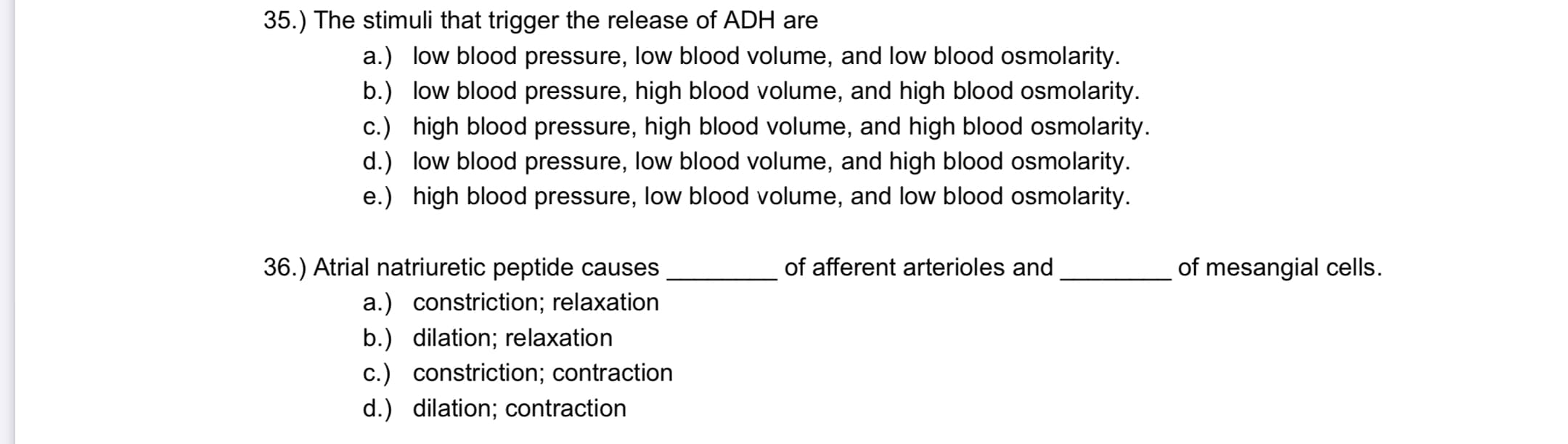 The stimuli that trigger the release of ADH are
a.) low blood pressure, low blood volume, and low blood osmolarity.
b.) low blood pressure, high blood volume, and high blood osmolarity.
c.) high blood pressure, high blood volume, and high blood osmolarity.
d.) low blood pressure, low blood volume, and high blood osmolarity.
e.) high blood pressure, low blood volume, and low blood osmolarity.
