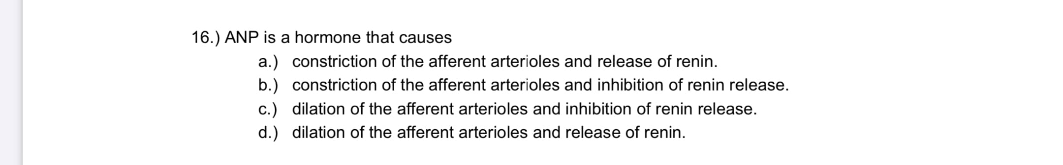 ANP is a hormone that causes
a.) constriction of the afferent arterioles and release of renin.
b.) constriction of the afferent arterioles and inhibition of renin release.
c.) dilation of the afferent arterioles and inhibition of renin release.
d.) dilation of the afferent arterioles and release of renin.
