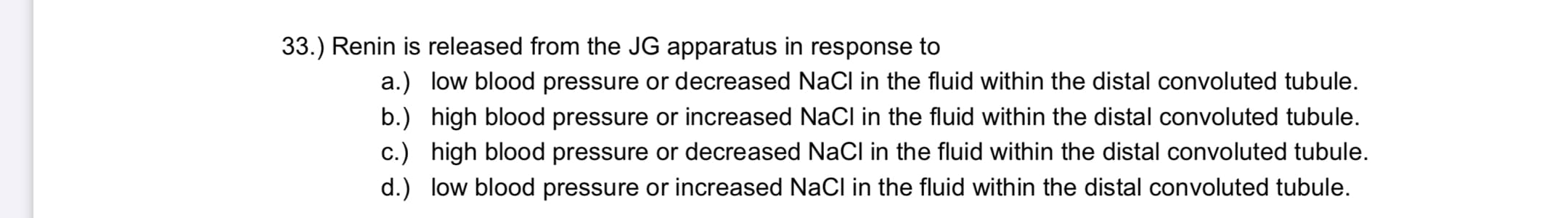 Renin is released from the JG apparatus in response to
a.) low blood pressure or decreased NaCl in the fluid within the distal convoluted tubule.
b.) high blood pressure or increased Nacl in the fluid within the distal convoluted tubule.
c.) high blood pressure or decreased NaCl in the fluid within the distal convoluted tubule.
d.) low blood pressure or increased NaCl in the fluid within the distal convoluted tubule.
