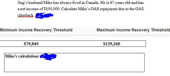 Jing's husband Mike has always lived in Canada. He is 67 years old and has
a net income of $100,000. Calculate Mike's OAS repayment due to the OAS
slawback
Minimum Income Recovery Threshold
Maximum Income Recovery Threshold
$79,845
$129,260
Mike's calculation:
