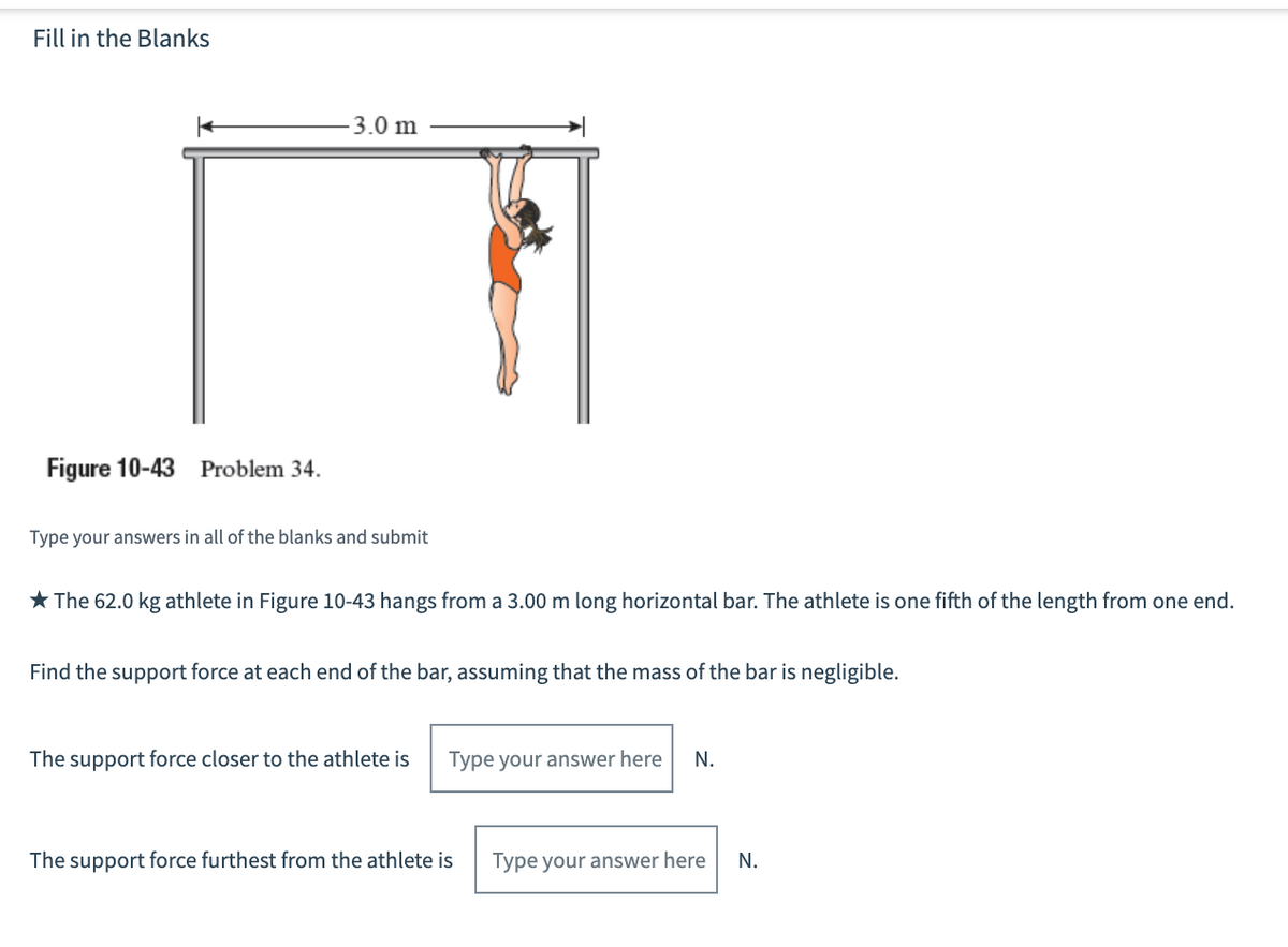 Fill in the Blanks
3.0 m
Figure 10-43 Problem 34.
Type your answers in all of the blanks and submit
* The 62.0 kg athlete in Figure 10-43 hangs from a 3.00 m long horizontal bar. The athlete is one fifth of the length from one end.
Find the support force at each end of the bar, assuming that the mass of the bar is negligible.
The support force closer to the athlete is
Type your answer here
N.
The support force furthest from the athlete is
Type your answer here
N.
