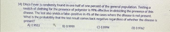 34) Disco Fever is randomly found in one half of one percent of the general population. Testing a
swatch of clothing for the presence of polyester is 99% effective in detecting the presence of this
disease. The test also yields a false-positive in 4% of the cases where the disease is not present.
What is the probability that the test result comes back negative regardless of whether the disease is
present?
A) 0.9553
B) 0.9999
C) 0.8994
D) 0.9762