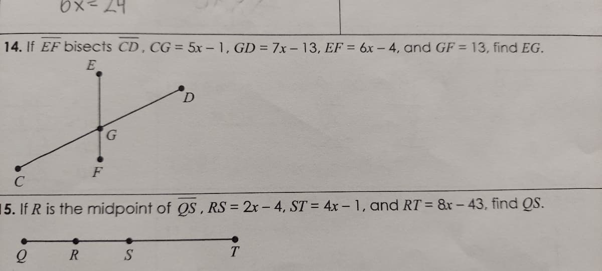 14. If EF bisects CD, CG = 5x - 1, GD = 7x- 13, EF = 6x – 4, and GF = 13, find EG.
E
F
15. If R is the midpoint of QS, RS = 2x-4, ST = 4x – 1, and RT = 8r - 43, find QS.
