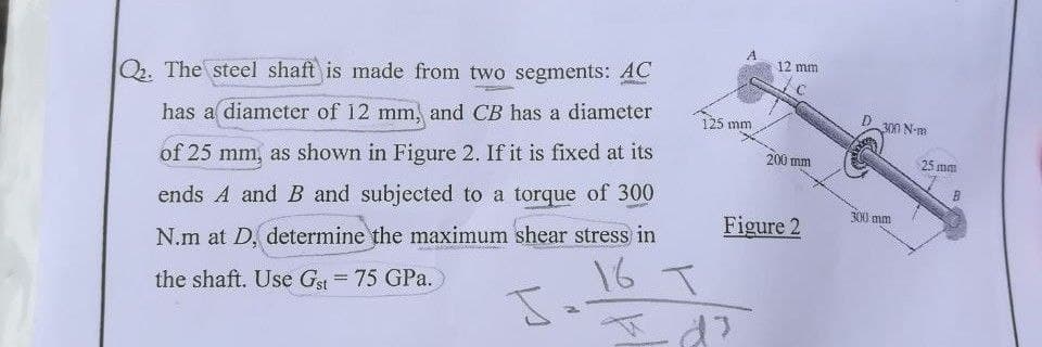 A
12 mm
Qr. The steel shaft is made from two segments: AC
125 mm
300 N-m
has a diameter of 12 mm, and CB has a diameter
200 mm
25 mm
of 25 mm, as shown in Figure 2. If it is fixed at its
ends A and B and subjected to a torque of 300
300 mm
Figure 2
N.m at D, determine the maximum shear stress in
16 T
Id?
the shaft. Use Gst 75 GPa.
