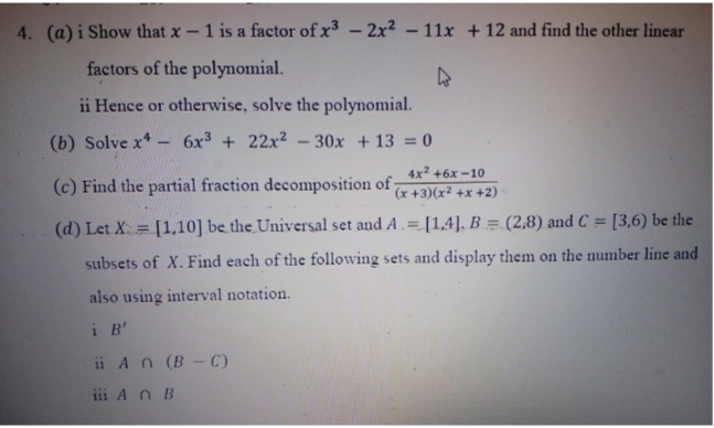 4. (a) i Show that x – 1 is a factor of x – 2x² – 11x + 12 and find the other linear
factors of the polynomial.
ii Hence or otherwise, solve the polynomial.
(b) Solve x*- 6x3 + 22x² - 30x + 13 = 0
4x2 +6x -10
(c) Find the partial fraction decomposition of -
(x +3)(x² +x +2)
%3D
(d) Let X = [1,10] be the Universal set and A.= [1,4]. B = (2,8) and C = [3,6) be the
%3D
subsets of X. Find each of the following sets and display them on the number line and
also using interval notation.
i B'
ii An (B - с)
iii A n B
