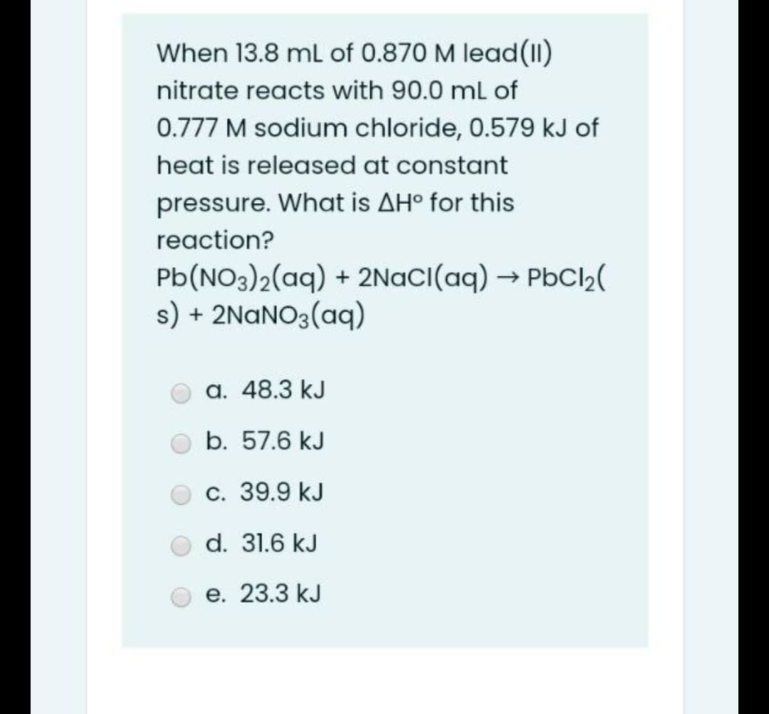 When 13.8 mL of 0.870 M lead(Il)
nitrate reacts with 90.0 ml of
0.777 M sodium chloride, 0.579 kJ of
heat is released at constant
pressure. What is AH° for this
reaction?
Pb(NO3)2(aq) + 2NaCI(aq) → PbCl2(
s) + 2NANO3(aq)
a. 48.3 kJ
b. 57.6 kJ
c. 39.9 kJ
d. 31.6 kJ
e. 23.3 kJ
