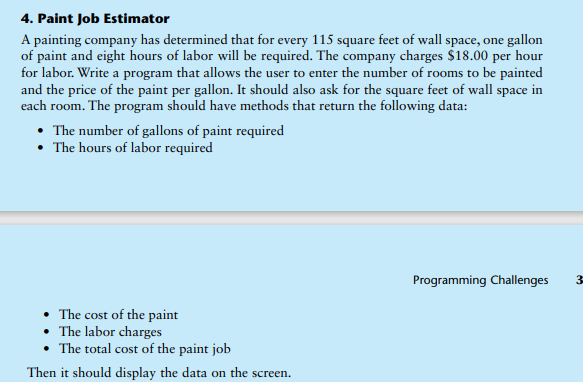 4. Paint Job Estimator
A painting company has determined that for every 115 square feet of wall space, one gallon
of paint and eight hours of labor will be required. The company charges $18.00 per hour
for labor. Write a program that allows the user to enter the number of rooms to be painted
and the price of the paint per gallon. It should also ask for the square feet of wall space in
each room. The program should have methods that return the following data:
• The number of gallons of paint required
• The hours of labor required
Programming Challenges
3-
• The cost of the paint
• The labor charges
The total cost of the paint job
Then it should display the data on the screen.
