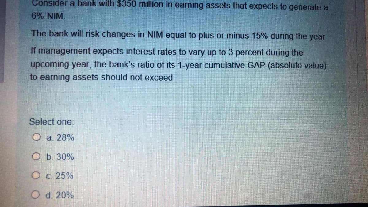 Consider a bank with $350 million in earning assets that expects to generate a
6% NIM.
The bank will risk changes in NIM equal to plus or minus 15% during the year
If management expects interest rates to vary up to 3 percent during the
upcoming year, the bank's ratio of its 1-year cumulative GAP (absolute value)
to earning assets should not exceed
Select one:
Оа 28%
Оь 30%
O c. 25%
O d. 20%
