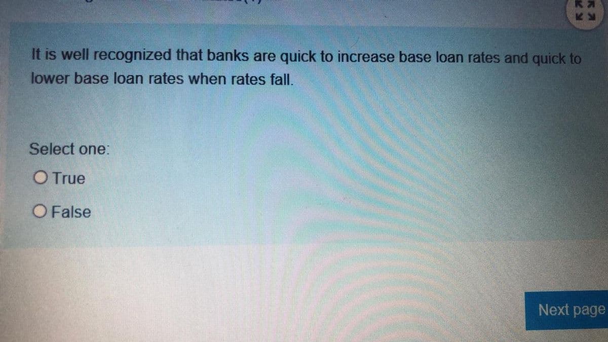 It is well recognized that banks are quick to increase base loan rates and quick to
lower base loan rates when rates fall.
Select one:
O True
O False
Next page
