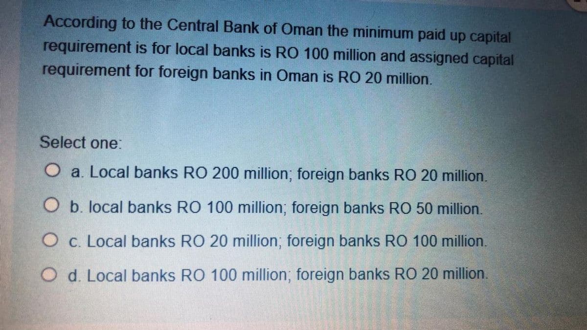 According to the Central Bank of Oman the minimum paid up capital
requirement is for local banks is RO 100 million and assigned capital
requirement for foreign banks in Oman is RO 20 million.
Select one:
O a. Local banks RO 200 million; foreign banks RO 20 million.
O b. local banks RO 100 million; foreign banks RO 50 million.
O c. Local banks RO 20 million; foreign banks RO 100 million.
O d. Local banks RO 100 million; foreign banks RO 20 million.
