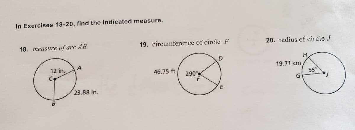 In Exercises 18-20, find the indicated measure.
18. measure of arc AB
19. circumference of circle F
20. radius of circle J
12 in.
A
19.71 cm
46.75 ft
290
55
G.
23.88 in.
