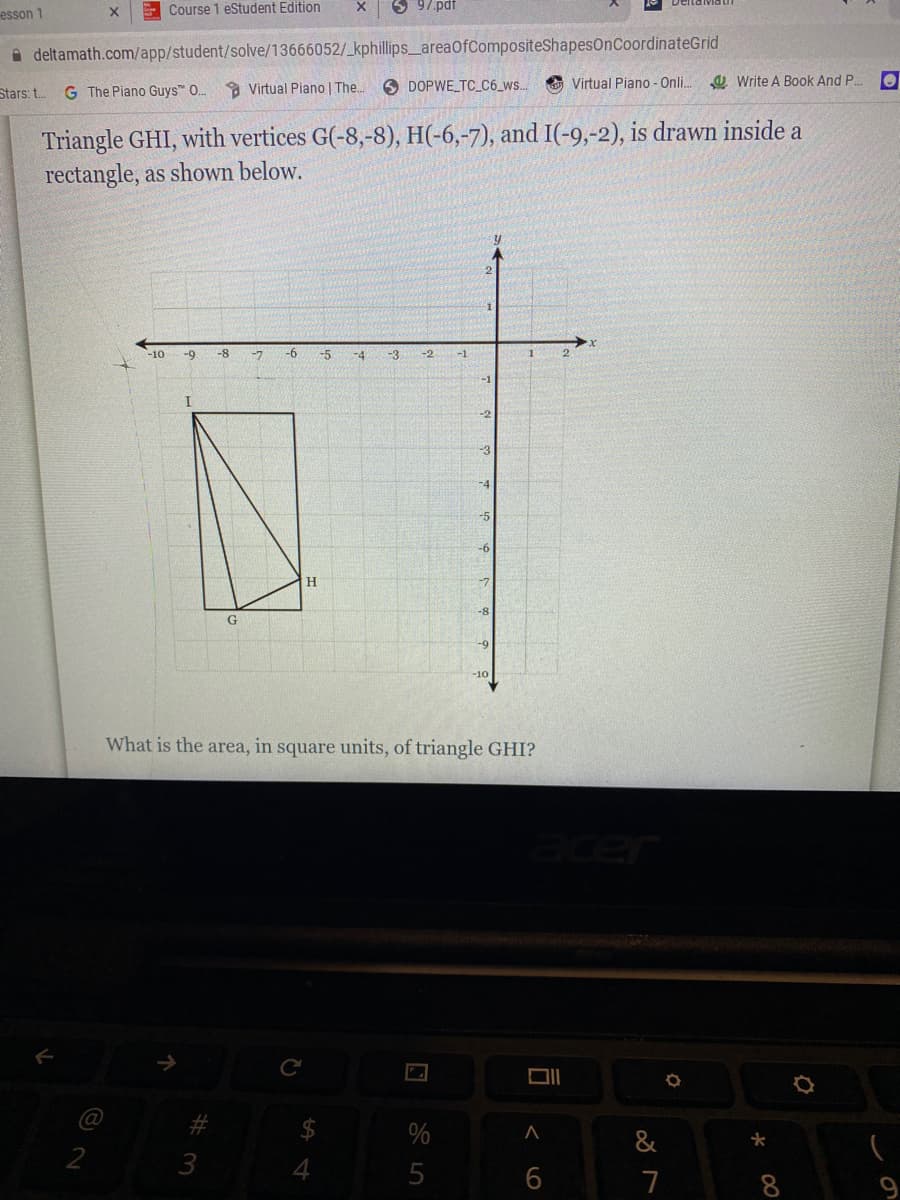 esson 1
E Course 1 eStudent Edition
6 97.pdf
A deltamath.com/app/student/solve/13666052/_kphillips_areaOfCompositeShapesOnCoordinateGrid
a Virtual Piano | The..
O DOPWE TC_C6_ws..
O Virtual Piano - Onli.
a Write A Book And P.
Stars: t.
G The Piano Guys" .
Triangle GHI, with vertices G(-8,-8), H(-6,-7), and I(-9,-2), is drawn inside a
rectangle, as shown below.
-10
-9
-8
-7
-6
-5
-4
-3
-2
-2
-3
-10
What is the area, in square units, of triangle GHI?
%
&
3
4
5
7
8.
< o
