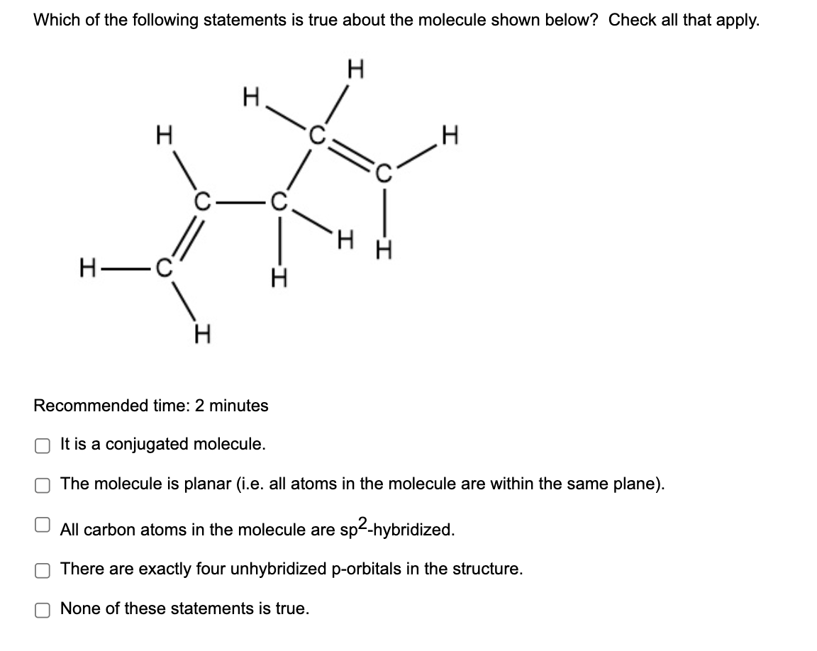 Which of the following statements is true about the molecule shown below? Check all that apply.
H
साँ
H
-
H
C
H
H
O
T
Recommended time: 2 minutes
It is a conjugated molecule.
The molecule is planar (i.e. all atoms in the molecule are within the same plane).
All carbon atoms in the molecule are sp²-hybridized.
There are exactly four unhybridized p-orbitals in the structure.
H
None of these statements is true.