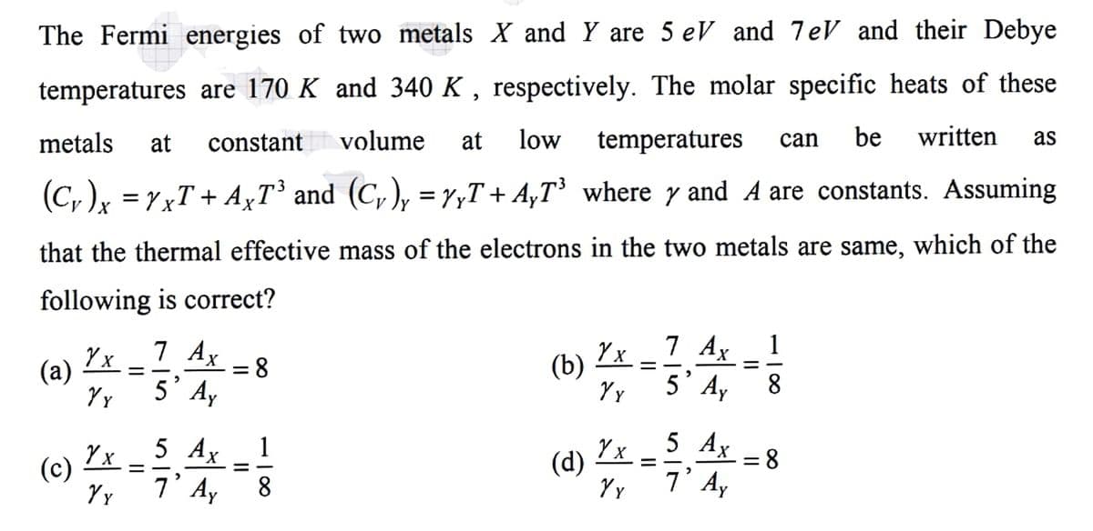 The Fermi energies of two metals X and Y are 5 eV and 7eV and their Debye
temperatures are 170 K and 340 K , respectively. The molar specific heats of these
metals
volume
at
low
temperatures
be
written
as
at
constant
can
(C, )x =rxT + AxT' and (C, ), =7yT+ A,T³ where y and A are constants. Assuming
that the thermal effective mass of the electrons in the two metals are same, which of the
following is correct?
7 Ax
= 8
(b)
Y x
7 Ax
1
(a)
= -
= -
5'Ay
5' A,
8.
Y
Y x
5 Аx
1
Y x
5 Аx
(c)
(d)
= 8
= -
7' Ay
7' Ay
8.
II
II
