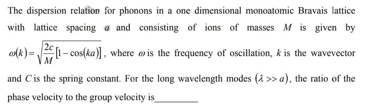 The dispersion relation for phonons in a one dimensional monoatomic Bravais lattice
with lattice spacing a and consisting of ions
of masses
M is given by
2c
o(k) =
1- cos(ka), where o is the frequency of oscillation, k is the wavevector
M
and Cis the spring constant. For the long wavelength modes (2 >> a), the ratio of the
phase velocity to the group velocity is
