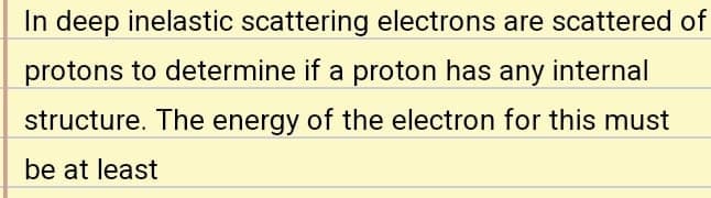 In deep inelastic scattering electrons are scattered of
protons to determine if a proton has any internal
structure. The energy of the electron for this must
be at least
