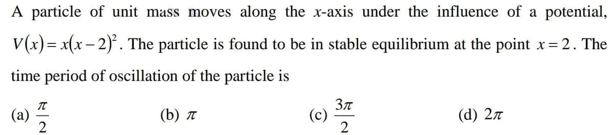 A particle of unit mass moves along the x-axis under the influence of a potential,
V(x)= x(x – 2). The particle is found to be in stable equilibrium at the point x= 2. The
%3D
-
time period of oscillation of the particle is
(b) л
(c)
2
(d) 27
