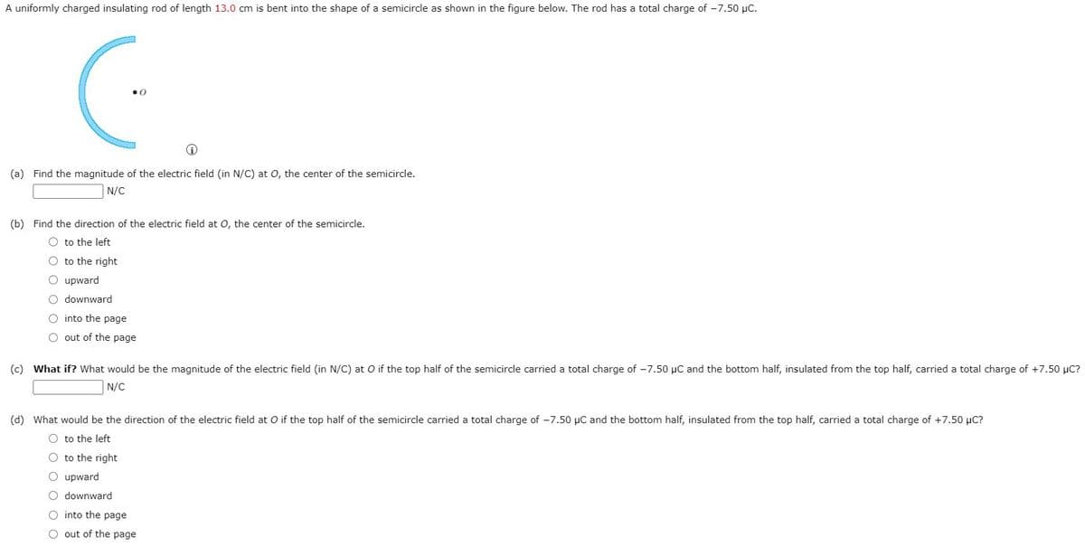 A uniformly charged insulating rod of length 13.0 cm is bent into the shape of a semicircle as shown in the figure below. The rod has a total charge of -7.50 µC.
(a) Find the magnitude of the electric field (in N/C) at 0, the center of the semicircle.
N/C
(b) Find the direction of the electric field at 0, the center of the semicircle.
O to the left
O to the right
O upward
O downward
O into the page
O out of the page
(c) What if? What would be the magnitude of the electric field (in N/C) at O if the top half of the semicircle carried a total charge of -7.50 µC and the bottom half, insulated from the top half, carried a total charge of +7.50 µC?
N/C
(d) What would be the direction of the electric field at O if the top half of the semicircle carried a total charge of -7.50 µC and the bottom half, insulated from the top half, carried a total charge of +7.50 µC?
O to the left
O to the right
O upward
O downward
O into the page
O out of the page
