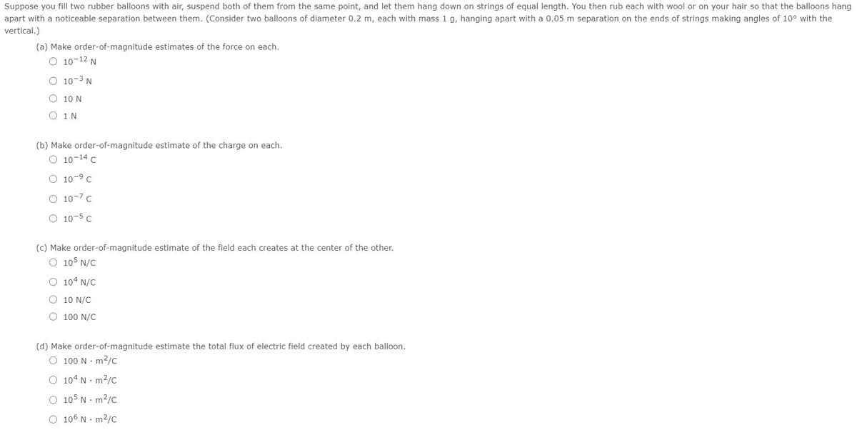 Suppose you fill two rubber balloons with air, suspend both of them from the same point, and let them hang down on strings of equal length. You then rub each with wool or on your hair so that the balloons hang
apart with a noticeable separation between them. (Consider two balloons of diameter 0.2 m, each with mass 1 g, hanging apart with a 0.05 m separation on the ends of strings making angles of 10° with the
vertical.)
(a) Make order-of-magnitude estimates of the force on each.
O 10-12 N
O 10-3 N
O 10 N
O 1N
(b) Make order-of-magnitude estimate of the charge on each.
O 10-14 C
O 10-9 C
O 10-7 c
O 10-5 C
(c) Make order-of-magnitude estimate of the field each creates at the center of the other.
O 105 N/C
O 104 N/C
O 10 N/C
O 100 N/C
(d) Make order-of-magnitude estimate the total flux of electric field created by each balloon.
O 100 N· m²/c
O 104 N· m2/c
O 105 N· m2/C
O 106 N· m2/c
