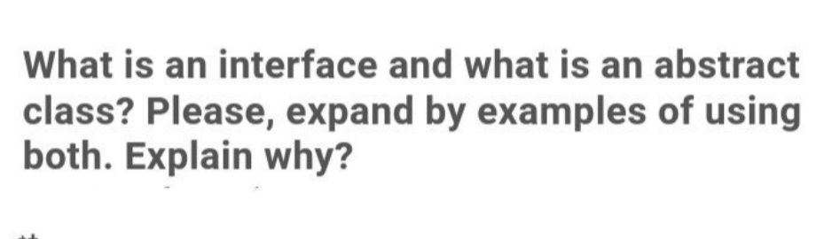 What is an interface and what is an abstract
class? Please, expand by examples of using
both. Explain why?