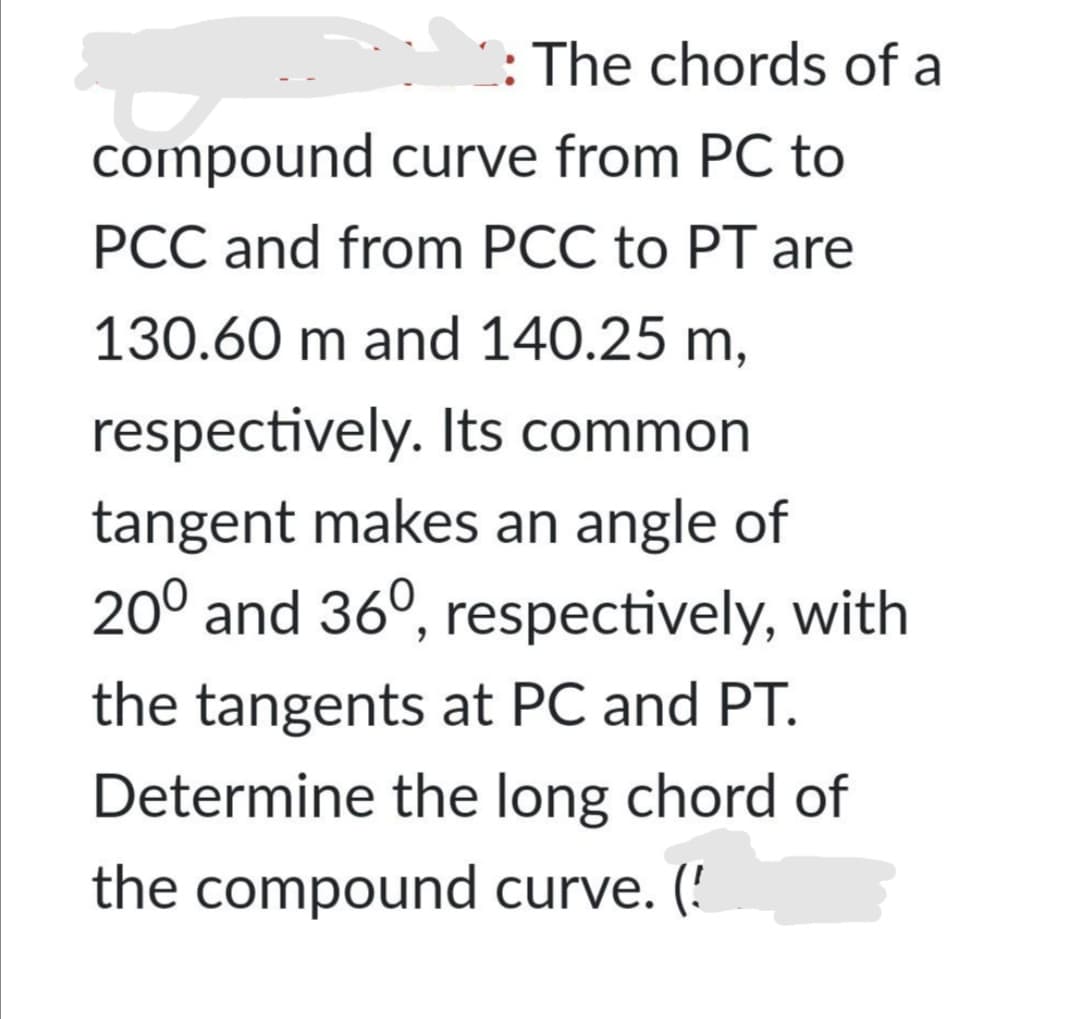 : The chords of a
compound curve from PC to
PCC and from PCC to PT are
130.60 m and 140.25 m,
respectively. Its common
tangent makes an angle of
20° and 36°, respectively, with
the tangents at PC and PT.
Determine the long chord of
the compound curve. (!
