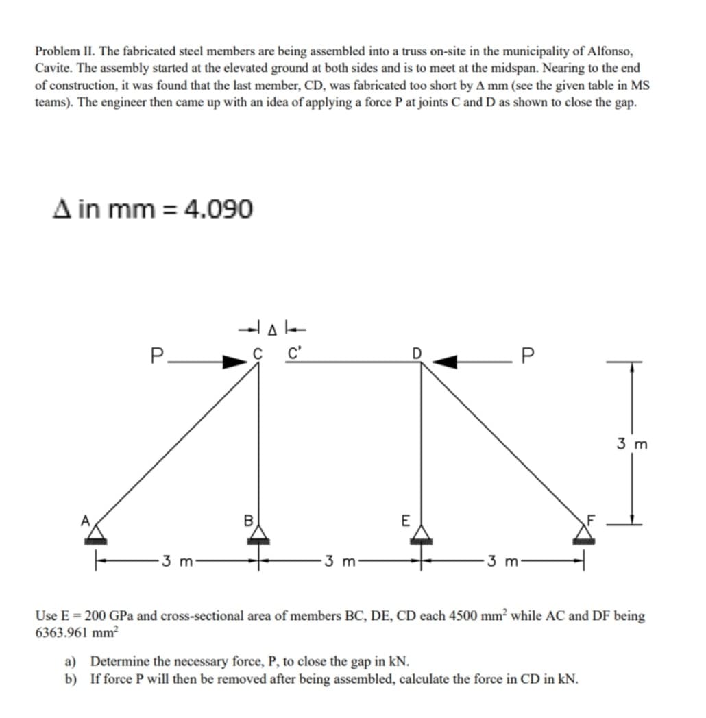 Problem II. The fabricated steel members are being assembled into a truss on-site in the municipality of Alfonso,
Cavite. The assembly started at the elevated ground at both sides and is to meet at the midspan. Nearing to the end
of construction, it was found that the last member, CD, was fabricated too short by A mm (see the given table in MS
teams). The engineer then came up with an idea of applying a force P at joints C and D as shown to close the gap.
A in mm = 4.090
P.
C'
3 m
A
B
3 m
3 m
3 m
Use E = 200 GPa and cross-sectional area of members BC, DE, CD each 4500 mm² while AC and DF being
6363.961 mm²
Determine the necessary force, P, to close the gap in kN.
b) If force P will then be removed after being assembled, calculate the force in CD in kN.
a)
