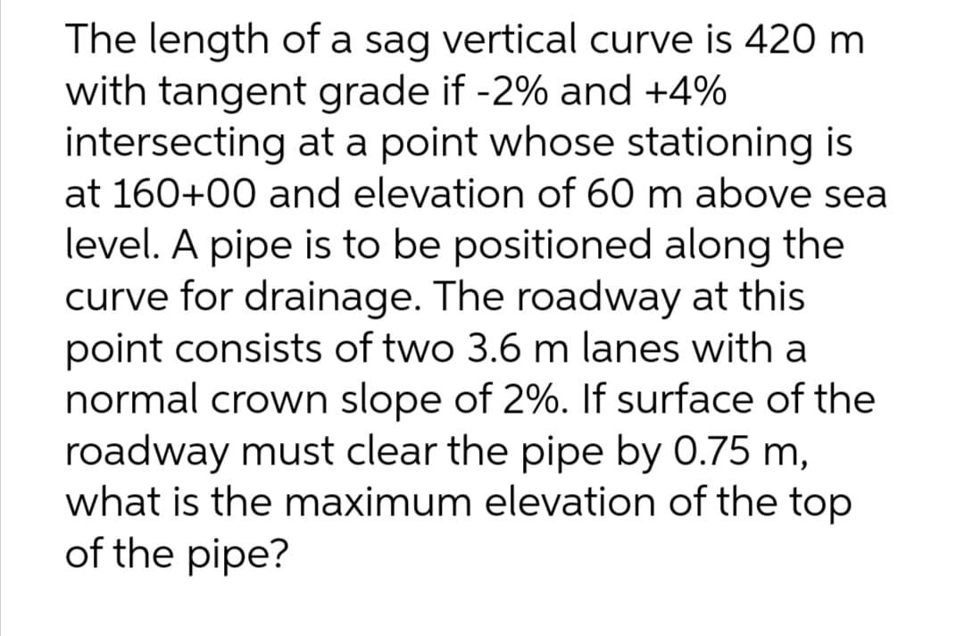 The length of a sag vertical curve is 420 m
with tangent grade if -2% and +4%
intersecting at a point whose stationing is
at 160+00 and elevation of 60 m above sea
level. A pipe is to be positioned along the
curve for drainage. The roadway at this
point consists of two 3.6 m lanes with a
normal crown slope of 2%. If surface of the
roadway must clear the pipe by 0.75 m,
what is the maximum elevation of the top
of the pipe?
