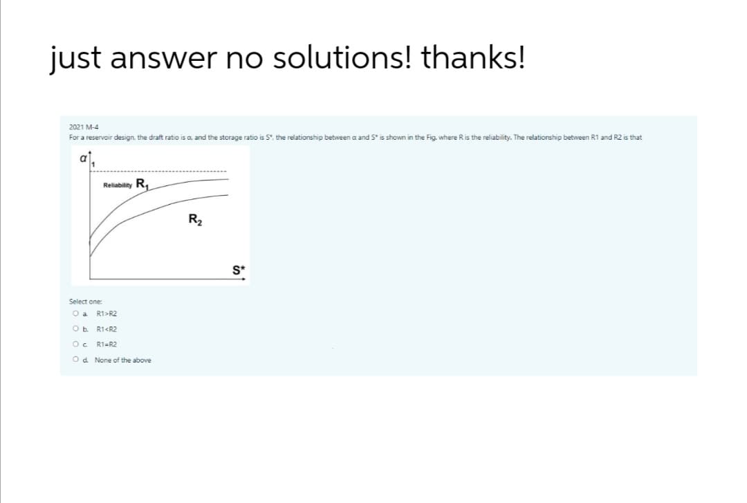 just answer no solutions! thanks!
2021 M-4
For a reservoir design, the draft ratio is a, and the storage ratio is S", the relationship between a and S* is shown in the Fig. where Ris the reliability. The relationship between R1 and R2 is that
1
Reliability R,
R2
S*
Select one:
O a
R1>R2
R1<R2
O c
R1=R2
Od None of the above
