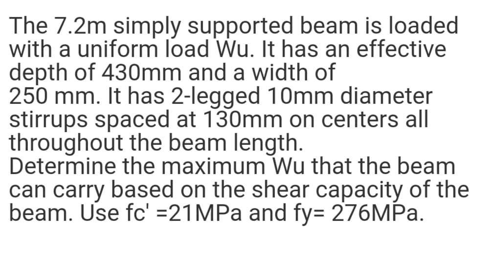 The 7.2m simply supported beam is loaded
with a uniform load Wu. It has an effective
depth of 430mm and a width of
250 mm. It has 2-legged 10mm diameter
stirrups spaced at 130mm on centers all
throughout the beam length.
Determine the maximum Wu that the beam
can carry based on the shear capacity of the
beam. Use fc' =21MPA and fy= 276MPA.
