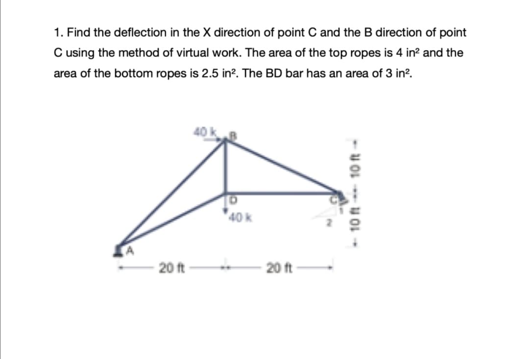 1. Find the deflection in the X direction of point C and the B direction of point
C using the method of virtual work. The area of the top ropes is 4 in? and the
area of the bottom ropes is 2.5 in?. The BD bar has an area of 3 in?.
40 k
40 k
20 ft
20 ft
- 10 ft 10 ft-
